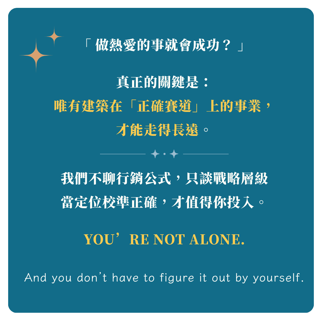 「 做熱愛的事就會成功？ 」 真正的關鍵是： 唯有建築在「正確賽道」上的事業， 才能走得長遠。 我們不聊行銷公式，只談戰略層級 當定位校準正確，才值得你投入。 You’re not alone.