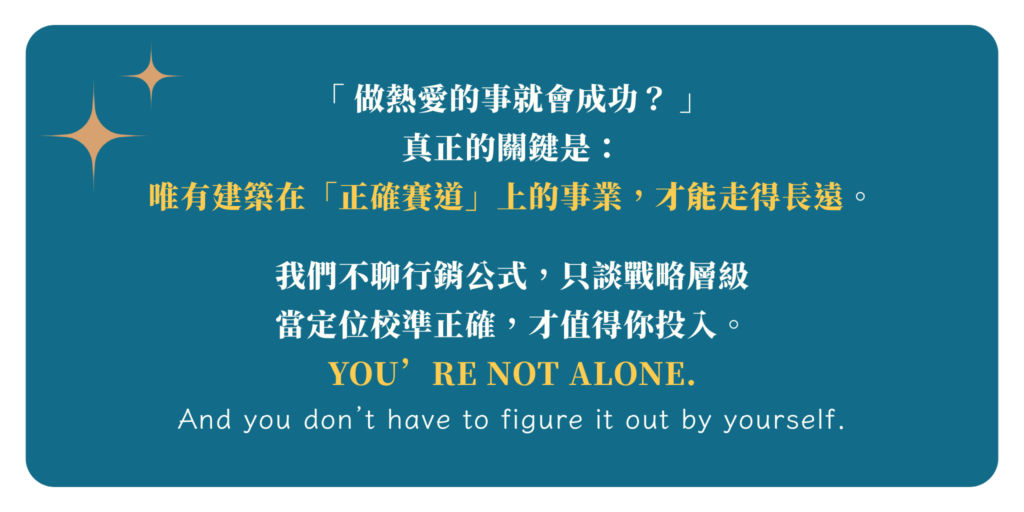 「做熱愛的事就會成功？」 **真正的關鍵是：** 唯有建築在「正確賽道」上的事業， 才能走得長遠。 我們不聊行銷公式，只談戰略層級 當定位校準正確，才值得你投入。 You’re not alone. And you don’t have to figure this out by yourself.