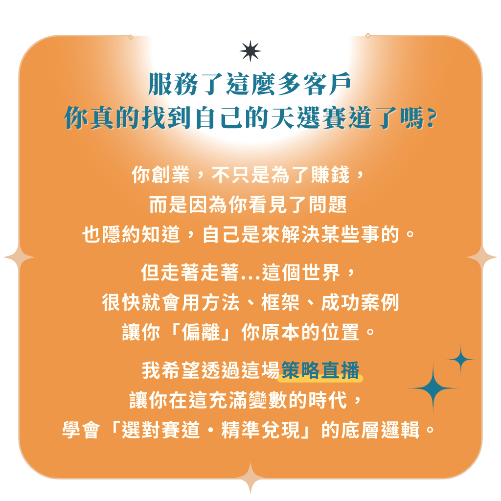 服務了這麼多客戶， 你真的找到自己的天選賽道了嗎？ 你創業， 不只是為了賺錢。 而是因為你看見了問題， 也隱約知道，自己是來解決某些事的。 但走著走著， 這個世界開始用各種方法、框架、成功案例， 帶你偏離原本的位置。 我希望透過這場策略直播 讓你在這充滿變數的時代， 學會「選對賽道・精準兌現」的底層邏輯。